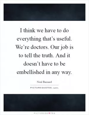 I think we have to do everything that’s useful. We’re doctors. Our job is to tell the truth. And it doesn’t have to be embellished in any way Picture Quote #1