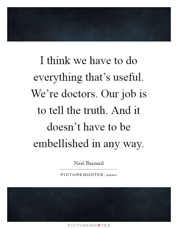 I think we have to do everything that's useful. We're doctors. Our job is to tell the truth. And it doesn't have to be embellished in any way Picture Quote #1