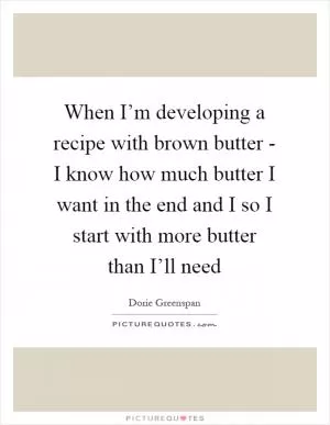When I’m developing a recipe with brown butter - I know how much butter I want in the end and I so I start with more butter than I’ll need Picture Quote #1