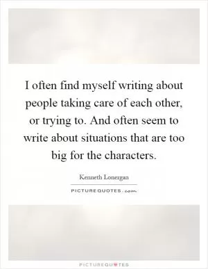 I often find myself writing about people taking care of each other, or trying to. And often seem to write about situations that are too big for the characters Picture Quote #1