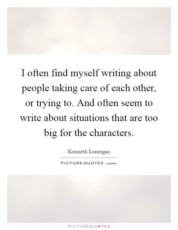 I often find myself writing about people taking care of each other, or trying to. And often seem to write about situations that are too big for the characters Picture Quote #1