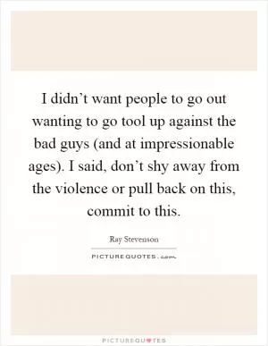 I didn’t want people to go out wanting to go tool up against the bad guys (and at impressionable ages). I said, don’t shy away from the violence or pull back on this, commit to this Picture Quote #1