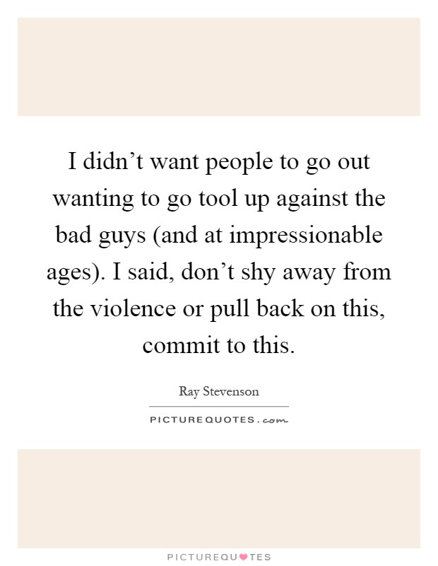 I didn't want people to go out wanting to go tool up against the bad guys (and at impressionable ages). I said, don't shy away from the violence or pull back on this, commit to this Picture Quote #1
