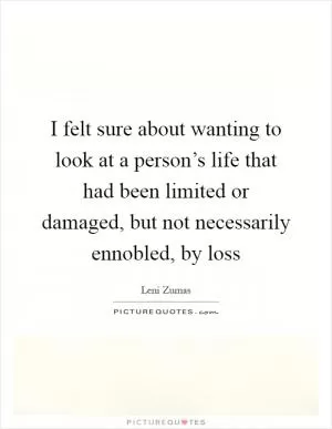 I felt sure about wanting to look at a person’s life that had been limited or damaged, but not necessarily ennobled, by loss Picture Quote #1