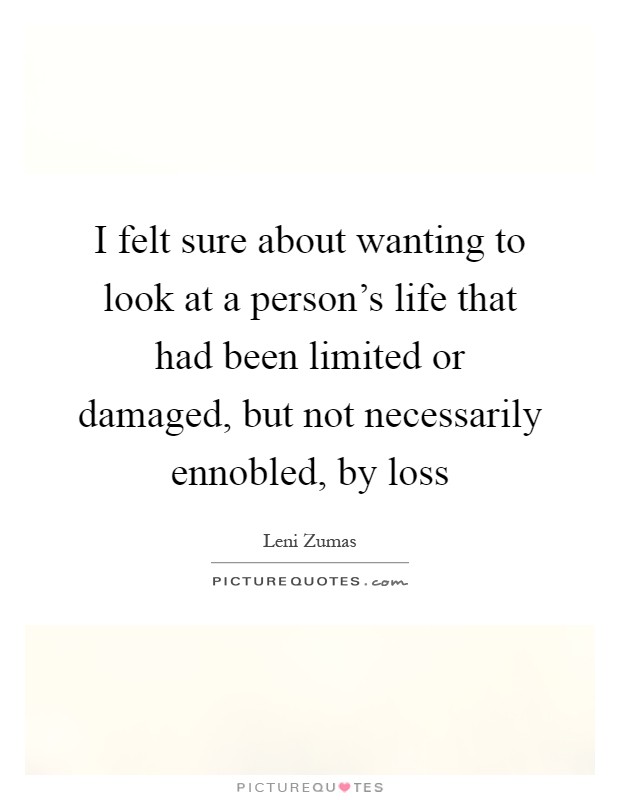 I felt sure about wanting to look at a person's life that had been limited or damaged, but not necessarily ennobled, by loss Picture Quote #1