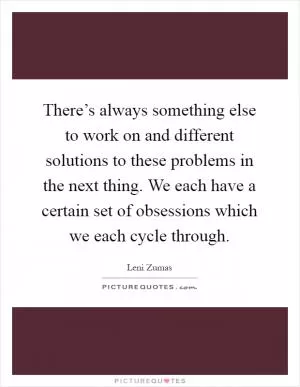 There’s always something else to work on and different solutions to these problems in the next thing. We each have a certain set of obsessions which we each cycle through Picture Quote #1