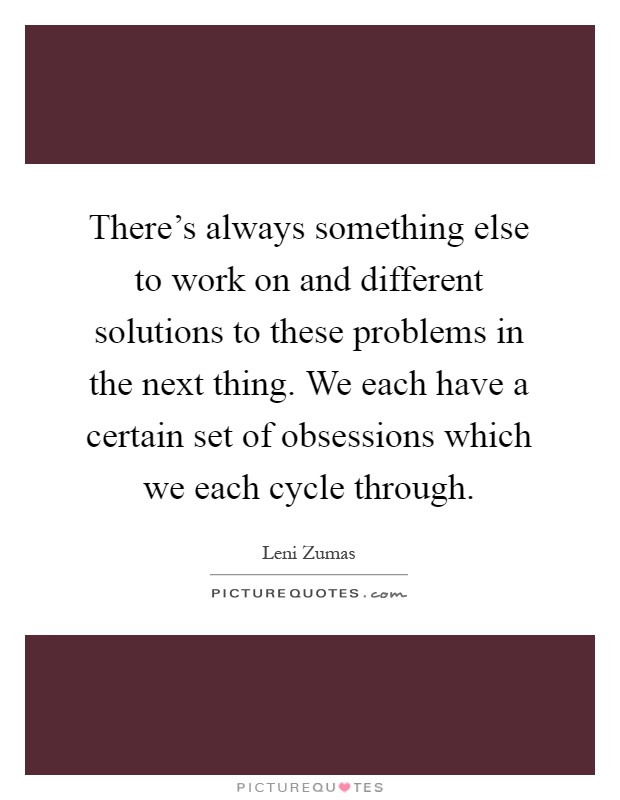 There's always something else to work on and different solutions to these problems in the next thing. We each have a certain set of obsessions which we each cycle through Picture Quote #1