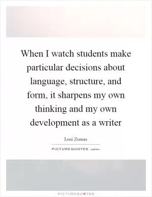 When I watch students make particular decisions about language, structure, and form, it sharpens my own thinking and my own development as a writer Picture Quote #1