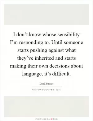 I don’t know whose sensibility I’m responding to. Until someone starts pushing against what they’ve inherited and starts making their own decisions about language, it’s difficult Picture Quote #1