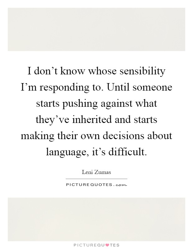 I don't know whose sensibility I'm responding to. Until someone starts pushing against what they've inherited and starts making their own decisions about language, it's difficult Picture Quote #1