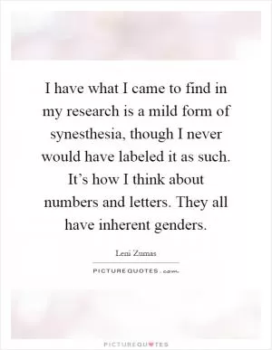 I have what I came to find in my research is a mild form of synesthesia, though I never would have labeled it as such. It’s how I think about numbers and letters. They all have inherent genders Picture Quote #1