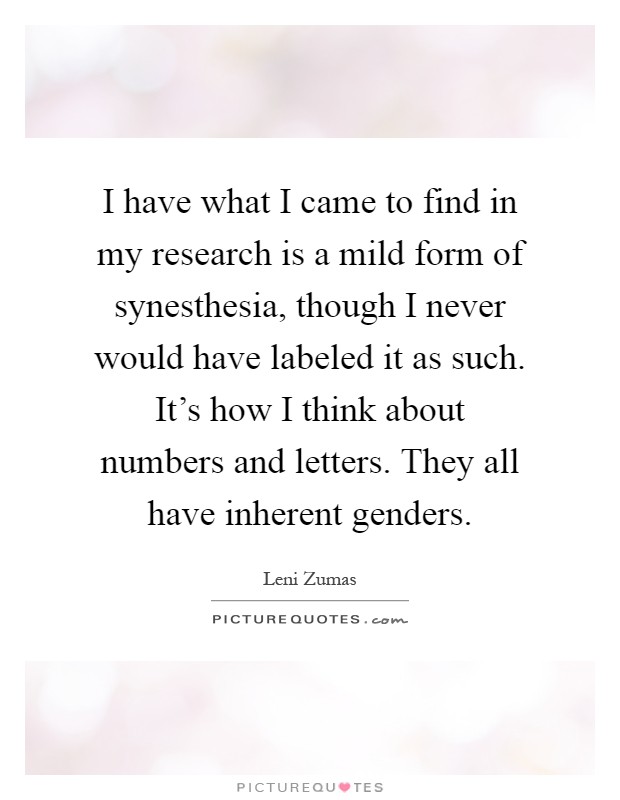 I have what I came to find in my research is a mild form of synesthesia, though I never would have labeled it as such. It's how I think about numbers and letters. They all have inherent genders Picture Quote #1