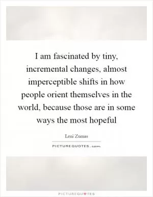 I am fascinated by tiny, incremental changes, almost imperceptible shifts in how people orient themselves in the world, because those are in some ways the most hopeful Picture Quote #1