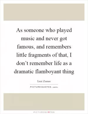 As someone who played music and never got famous, and remembers little fragments of that, I don’t remember life as a dramatic flamboyant thing Picture Quote #1