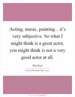 Acting, music, painting... it’s very subjective. So what I might think is a great actor, you might think is not a very good actor at all Picture Quote #1