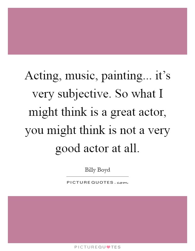Acting, music, painting... it's very subjective. So what I might think is a great actor, you might think is not a very good actor at all Picture Quote #1