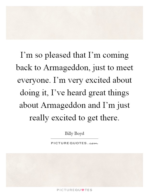 I'm so pleased that I'm coming back to Armageddon, just to meet everyone. I'm very excited about doing it, I've heard great things about Armageddon and I'm just really excited to get there Picture Quote #1