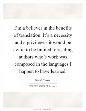 I’m a believer in the benefits of translation. It’s a necessity and a privilege - it would be awful to be limited to reading authors who’s work was composed in the languages I happen to have learned Picture Quote #1