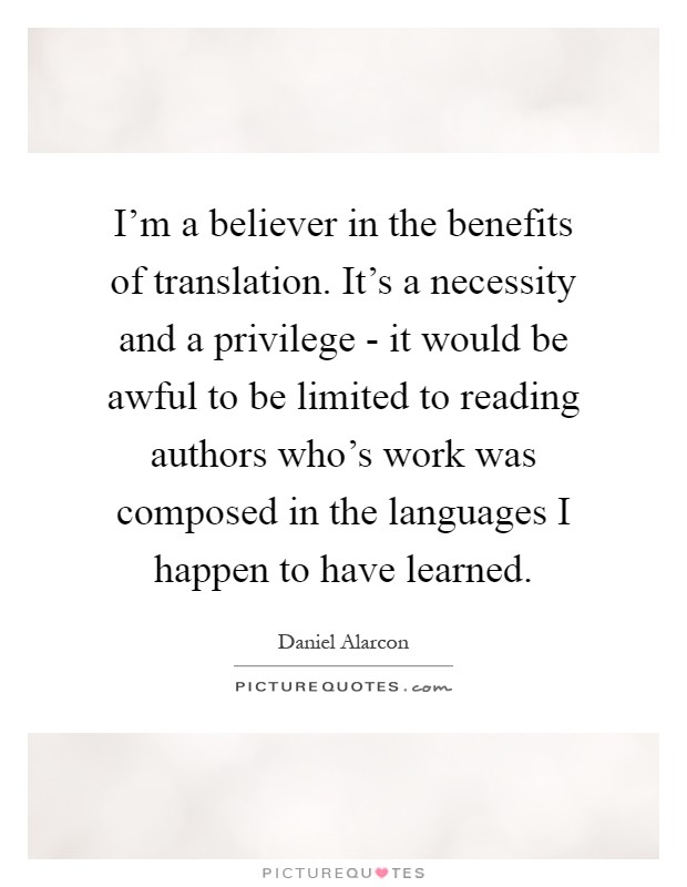 I'm a believer in the benefits of translation. It's a necessity and a privilege - it would be awful to be limited to reading authors who's work was composed in the languages I happen to have learned Picture Quote #1