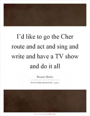 I’d like to go the Cher route and act and sing and write and have a TV show and do it all Picture Quote #1