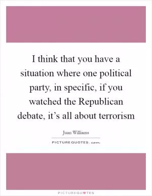 I think that you have a situation where one political party, in specific, if you watched the Republican debate, it’s all about terrorism Picture Quote #1