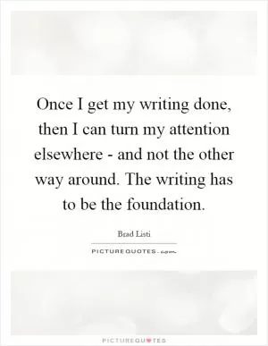 Once I get my writing done, then I can turn my attention elsewhere - and not the other way around. The writing has to be the foundation Picture Quote #1