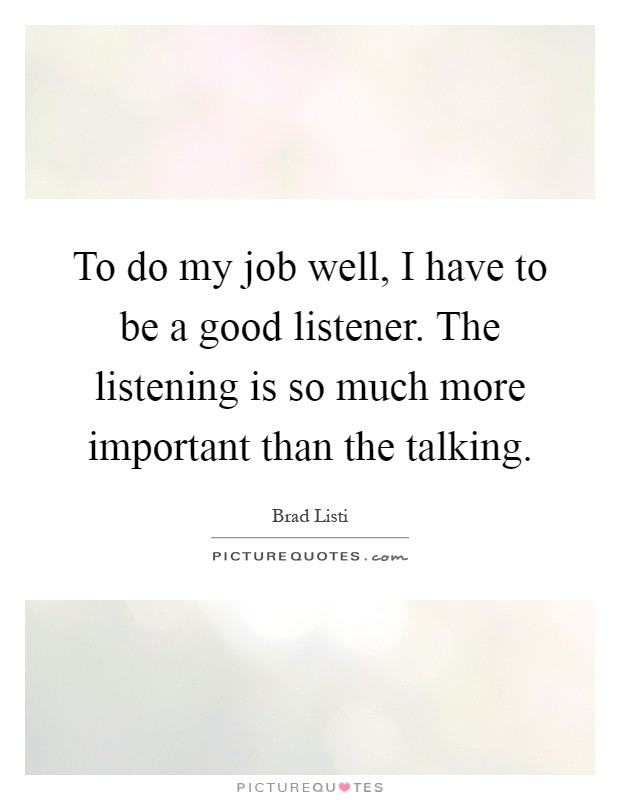 To do my job well, I have to be a good listener. The listening is so much more important than the talking Picture Quote #1