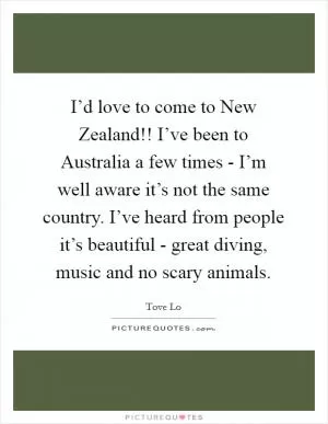 I’d love to come to New Zealand!! I’ve been to Australia a few times - I’m well aware it’s not the same country. I’ve heard from people it’s beautiful - great diving, music and no scary animals Picture Quote #1