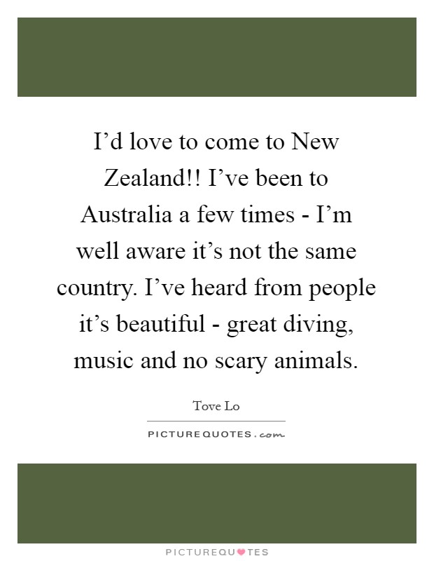 I'd love to come to New Zealand!! I've been to Australia a few times - I'm well aware it's not the same country. I've heard from people it's beautiful - great diving, music and no scary animals Picture Quote #1