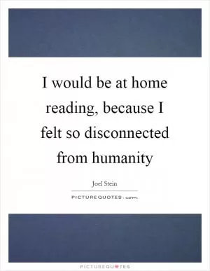 I would be at home reading, because I felt so disconnected from humanity Picture Quote #1