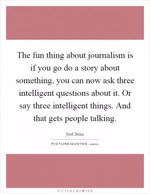 The fun thing about journalism is if you go do a story about something, you can now ask three intelligent questions about it. Or say three intelligent things. And that gets people talking Picture Quote #1