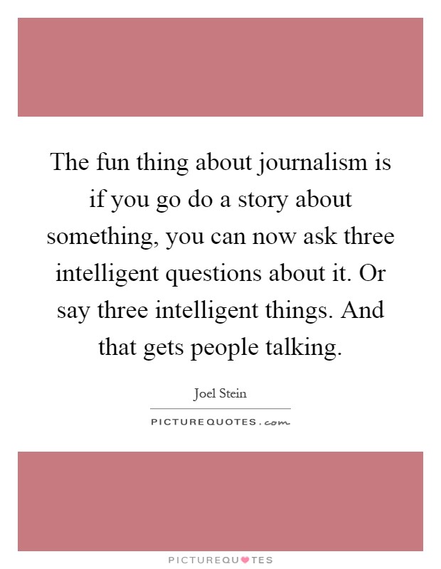The fun thing about journalism is if you go do a story about something, you can now ask three intelligent questions about it. Or say three intelligent things. And that gets people talking Picture Quote #1