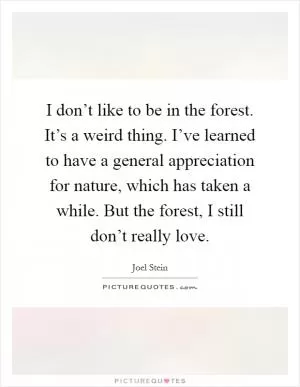 I don’t like to be in the forest. It’s a weird thing. I’ve learned to have a general appreciation for nature, which has taken a while. But the forest, I still don’t really love Picture Quote #1