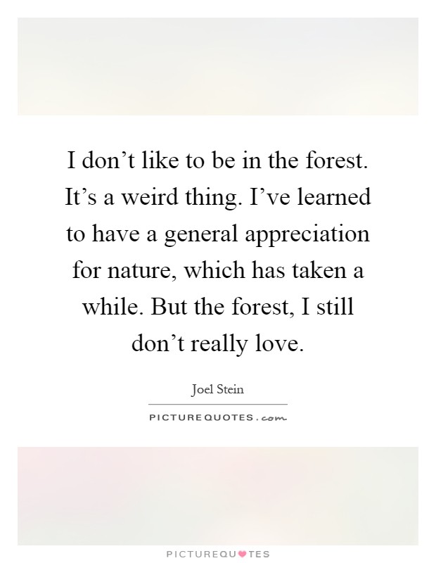 I don't like to be in the forest. It's a weird thing. I've learned to have a general appreciation for nature, which has taken a while. But the forest, I still don't really love Picture Quote #1