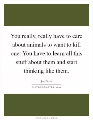 You really, really have to care about animals to want to kill one. You have to learn all this stuff about them and start thinking like them Picture Quote #1