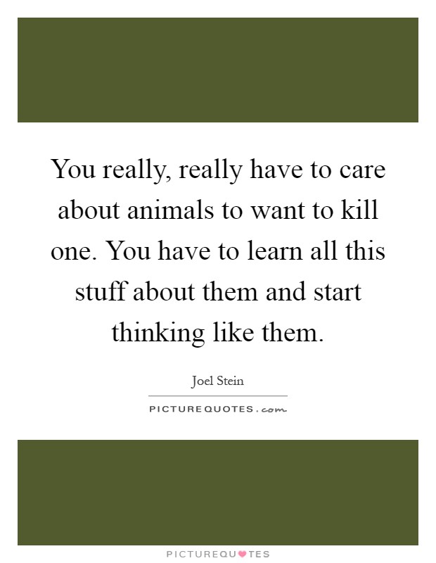 You really, really have to care about animals to want to kill one. You have to learn all this stuff about them and start thinking like them Picture Quote #1