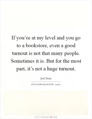 If you’re at my level and you go to a bookstore, even a good turnout is not that many people. Sometimes it is. But for the most part, it’s not a huge turnout Picture Quote #1