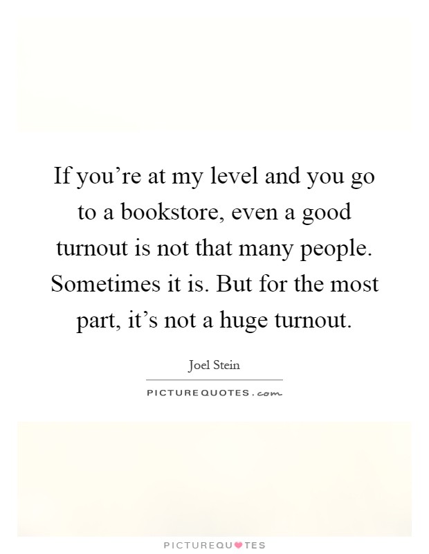 If you're at my level and you go to a bookstore, even a good turnout is not that many people. Sometimes it is. But for the most part, it's not a huge turnout Picture Quote #1