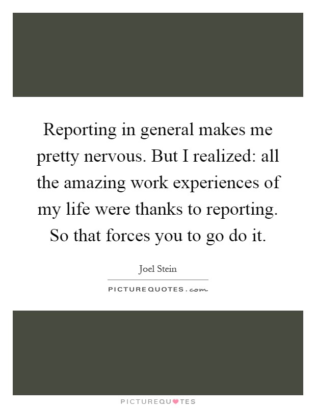 Reporting in general makes me pretty nervous. But I realized: all the amazing work experiences of my life were thanks to reporting. So that forces you to go do it Picture Quote #1