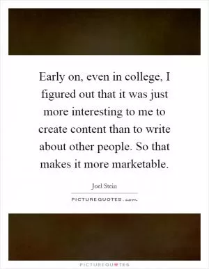 Early on, even in college, I figured out that it was just more interesting to me to create content than to write about other people. So that makes it more marketable Picture Quote #1