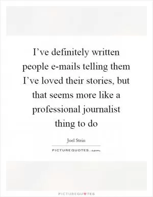 I’ve definitely written people e-mails telling them I’ve loved their stories, but that seems more like a professional journalist thing to do Picture Quote #1