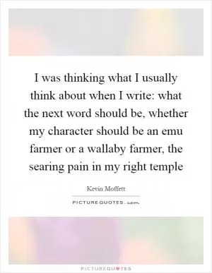 I was thinking what I usually think about when I write: what the next word should be, whether my character should be an emu farmer or a wallaby farmer, the searing pain in my right temple Picture Quote #1