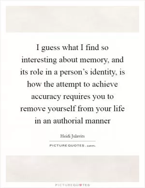 I guess what I find so interesting about memory, and its role in a person’s identity, is how the attempt to achieve accuracy requires you to remove yourself from your life in an authorial manner Picture Quote #1
