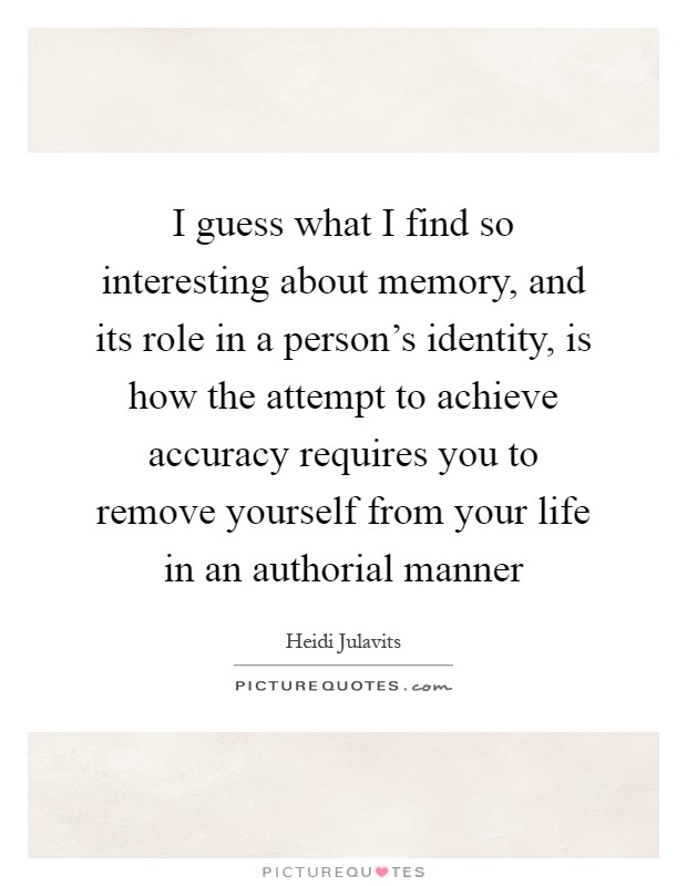 I guess what I find so interesting about memory, and its role in a person's identity, is how the attempt to achieve accuracy requires you to remove yourself from your life in an authorial manner Picture Quote #1