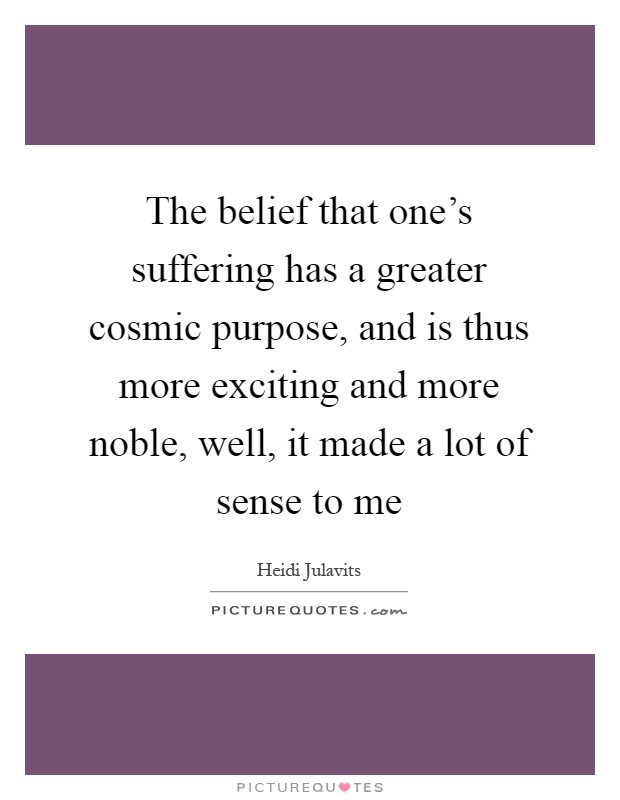 The belief that one's suffering has a greater cosmic purpose, and is thus more exciting and more noble, well, it made a lot of sense to me Picture Quote #1