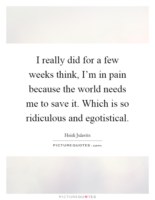 I really did for a few weeks think, I'm in pain because the world needs me to save it. Which is so ridiculous and egotistical Picture Quote #1