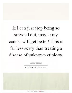 If I can just stop being so stressed out, maybe my cancer will get better! This is far less scary than treating a disease of unknown etiology Picture Quote #1
