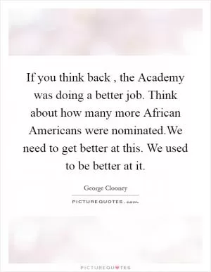 If you think back , the Academy was doing a better job. Think about how many more African Americans were nominated.We need to get better at this. We used to be better at it Picture Quote #1