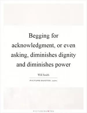 Begging for acknowledgment, or even asking, diminishes dignity and diminishes power Picture Quote #1