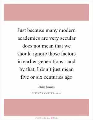 Just because many modern academics are very secular does not mean that we should ignore those factors in earlier generations - and by that, I don’t just mean five or six centuries ago Picture Quote #1